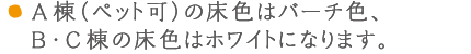 A棟(ペット可)の床色はバーチ色、B・C棟の床色はホワイトになります。